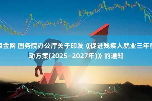 點金網 國務院辦公廳關于印發《促進殘疾人就業三年行動方案(2025—2027年)》的通知
