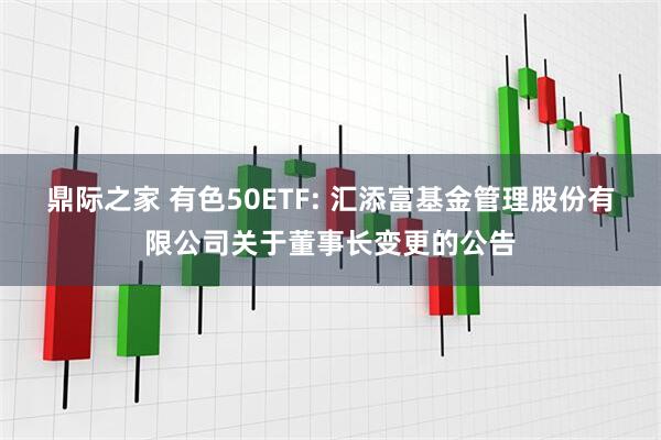 鼎際之家 有色50ETF: 匯添富基金管理股份有限公司關于董事長變更的公告