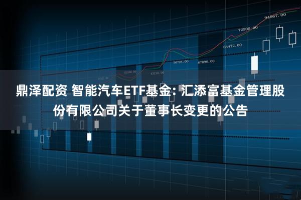 鼎澤配資 智能汽車ETF基金: 匯添富基金管理股份有限公司關于董事長變更的公告