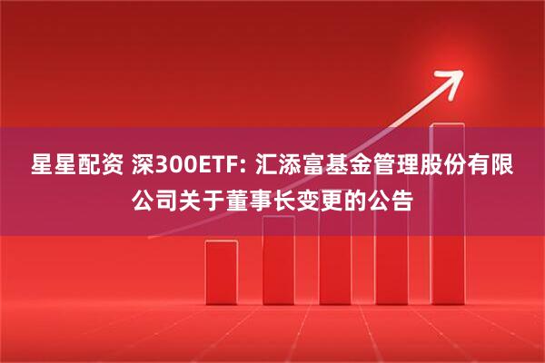 星星配資 深300ETF: 匯添富基金管理股份有限公司關于董事長變更的公告