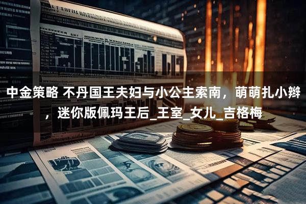 中金策略 不丹國王夫婦與小公主索南，萌萌扎小辮，迷你版佩瑪王后_王室_女兒_吉格梅