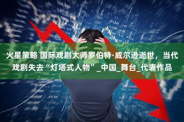 火星策略 國際戲劇大師羅伯特·威爾遜逝世，當代戲劇失去“燈塔式人物”_中國_舞臺_代表作品