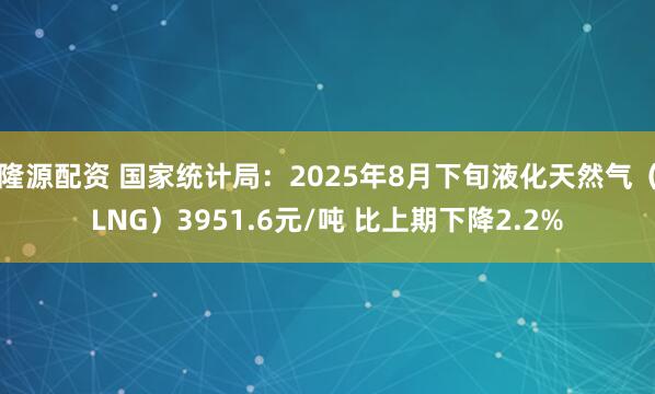 隆源配資 國家統計局：2025年8月下旬液化天然氣（LNG）3951.6元/噸 比上期下降2.2%