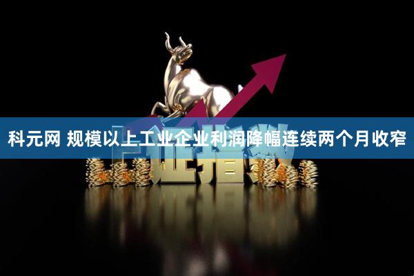 科元網 規模以上工業企業利潤降幅連續兩個月收窄