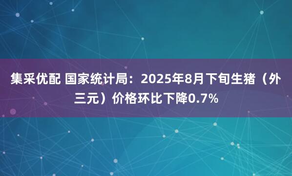 集采優配 國家統計局：2025年8月下旬生豬（外三元）價格環比下降0.7%