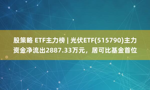 股策略 ETF主力榜 | 光伏ETF(515790)主力資金凈流出2887.33萬元，居可比基金首位